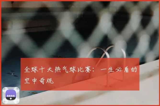 全球十大热气球比赛：一生必看的空中奇观